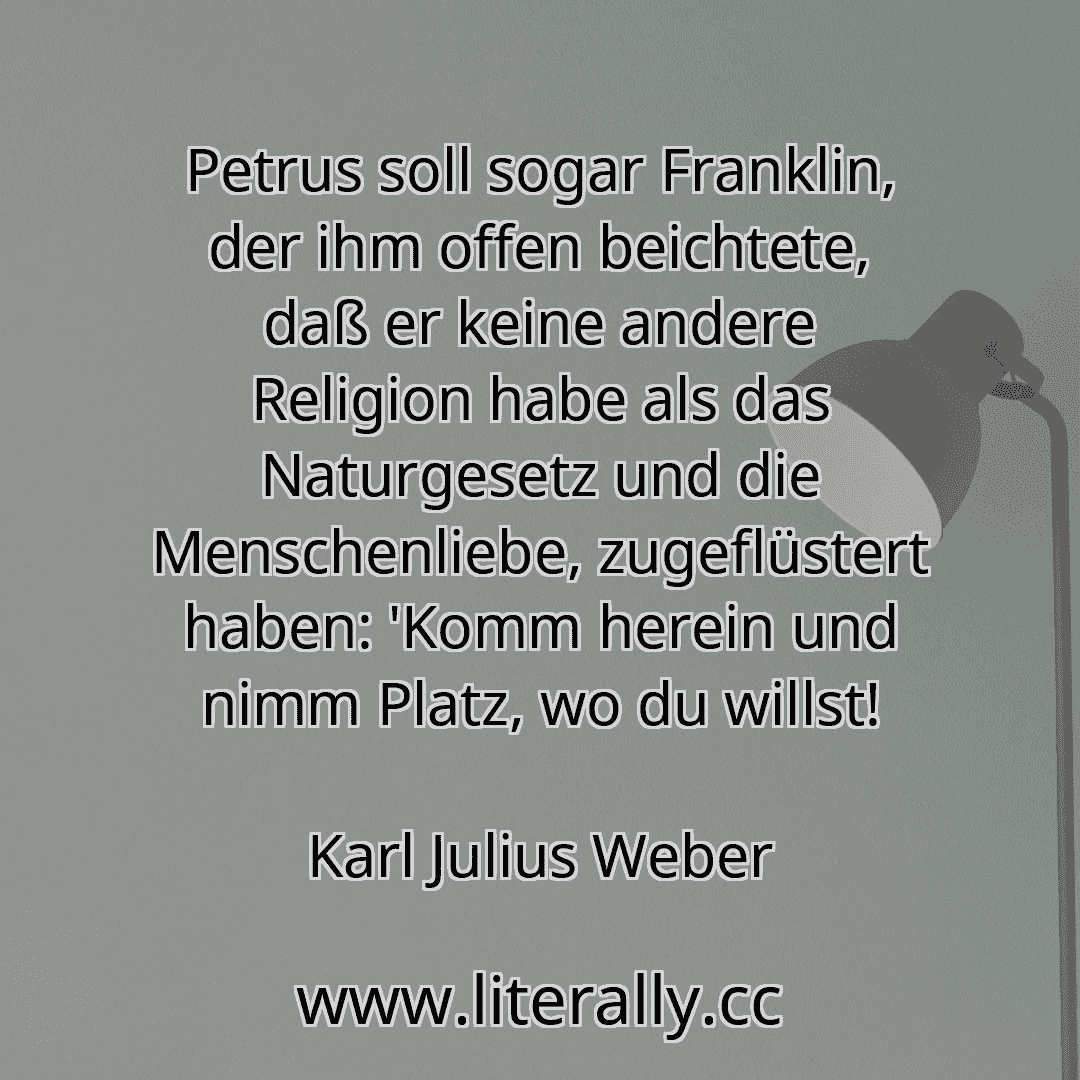 Petrus soll sogar Franklin, der ihm offen beichtete, daß er keine andere Religion habe als das Naturgesetz und die Menschenliebe, zugeflüstert haben: 'Komm herein und nimm Platz, wo du willst!
Karl Julius Weber
