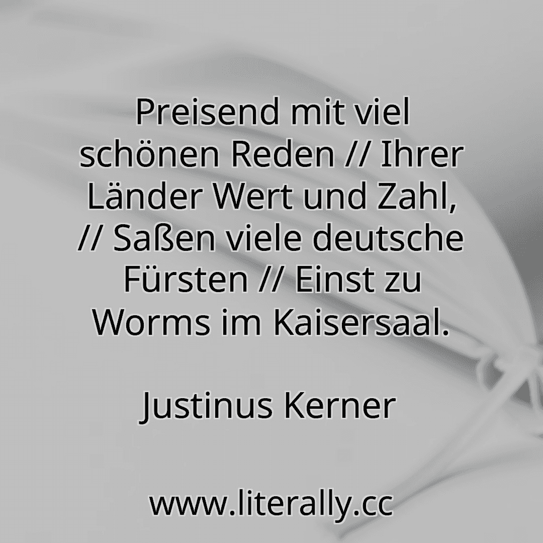 Preisend mit viel schönen Reden // Ihrer Länder Wert und Zahl, // Saßen viele deutsche Fürsten // Einst zu Worms im Kaisersaal.
Justinus Kerner

