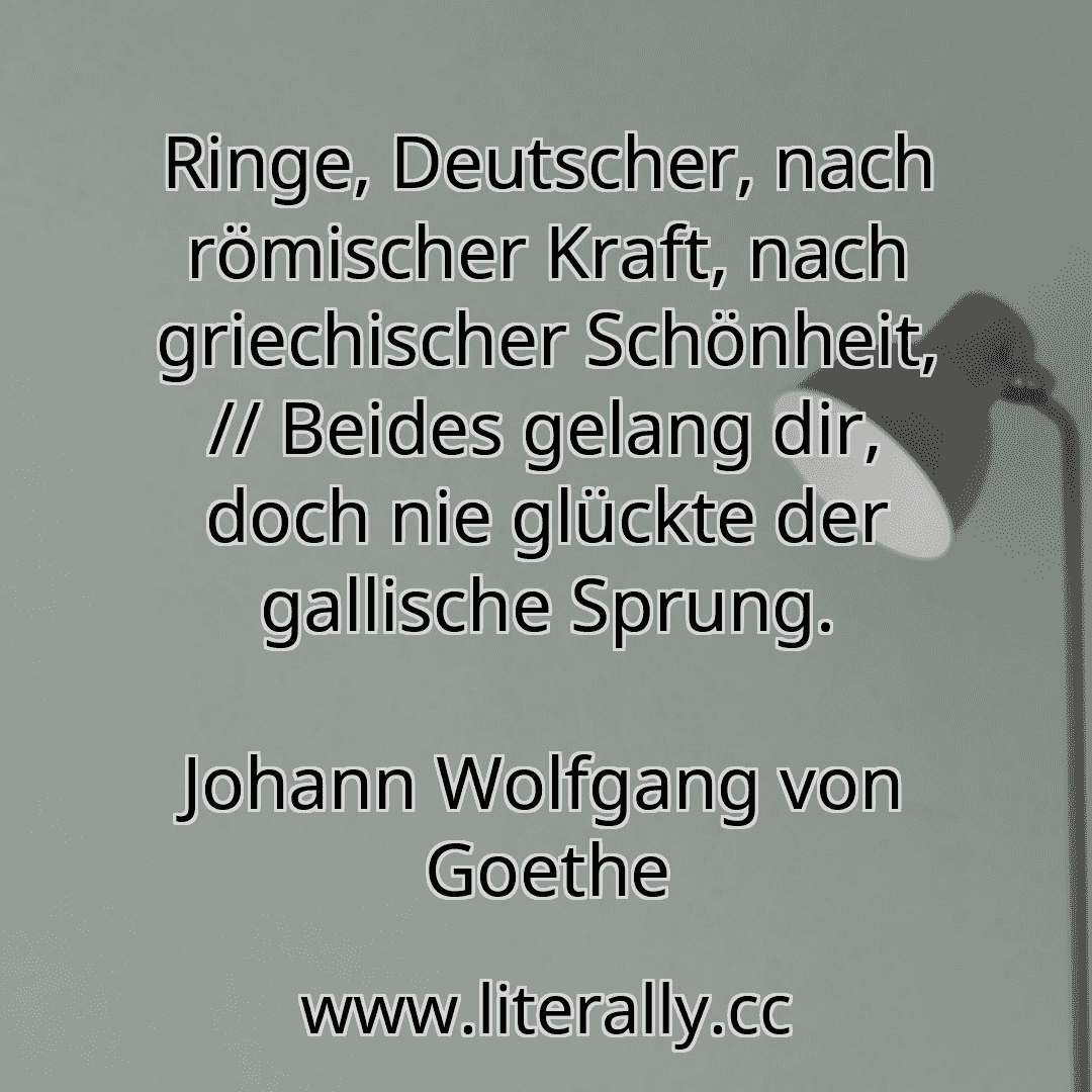 Ringe, Deutscher, nach römischer Kraft, nach griechischer Schönheit, // Beides gelang dir, doch nie glückte der gallische Sprung.
Johann Wolfgang von Goethe
