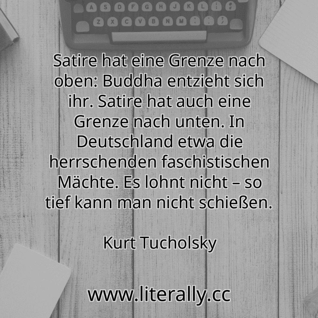 Satire hat eine Grenze nach oben: Buddha entzieht sich ihr. Satire hat auch eine Grenze nach unten. In Deutschland etwa die herrschenden faschistischen Mächte. Es lohnt nicht – so tief kann man nicht schießen.
Kurt Tucholsky
