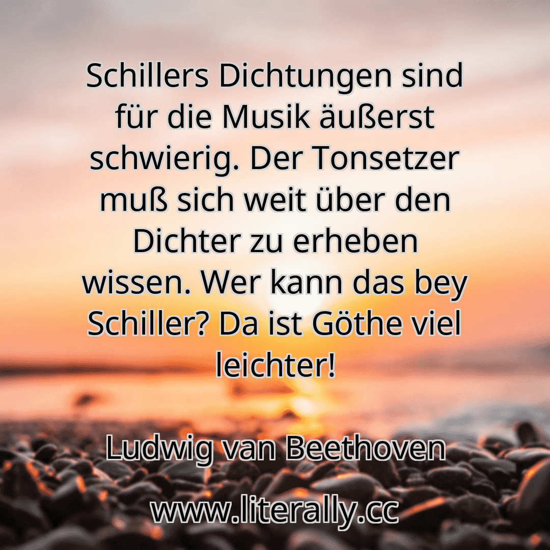 Schillers Dichtungen sind für die Musik äußerst schwierig. Der Tonsetzer muß sich weit über den Dichter zu erheben wissen. Wer kann das bey Schiller? Da ist Göthe viel leichter!
Ludwig van Beethoven
