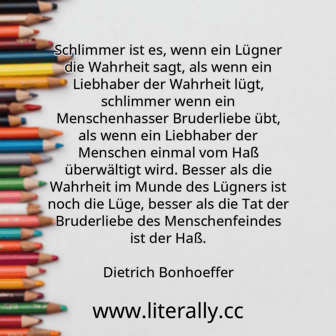 Schlimmer ist es, wenn ein Lügner die Wahrheit sagt, als wenn ein Liebhaber der Wahrheit lügt, schlimmer wenn ein Menschenhasser Bruderliebe übt, als wenn ein Liebhaber der Menschen einmal vom Haß überwältigt wird. Besser als die Wahrheit im Munde des Lügners ist noch die Lüge, besser als die Tat der Bruderliebe des Menschenfeindes ist der Haß.
Dietrich Bonhoeffer
