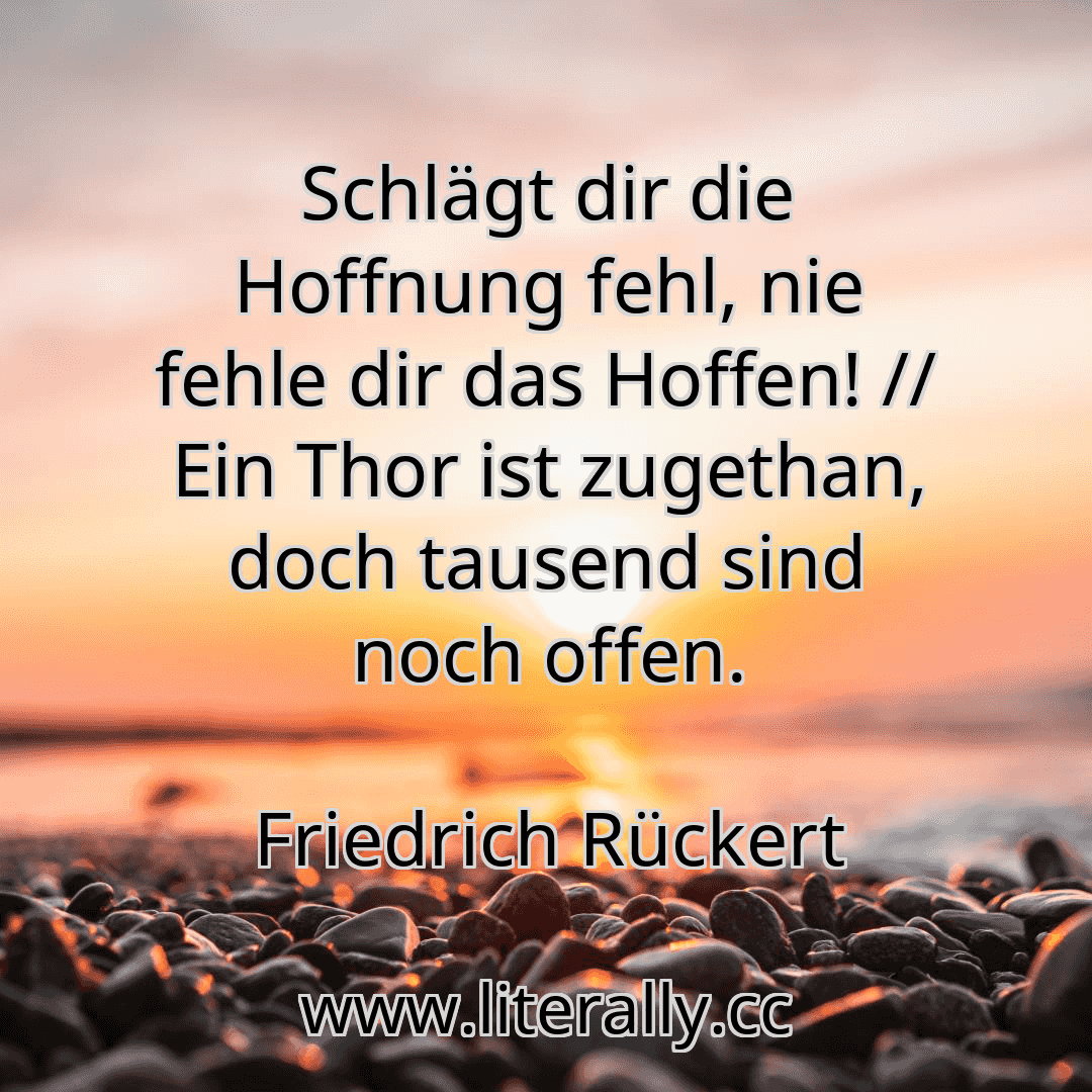 Schlägt dir die Hoffnung fehl, nie fehle dir das Hoffen! // Ein Thor ist zugethan, doch tausend sind noch offen.
Friedrich Rückert
