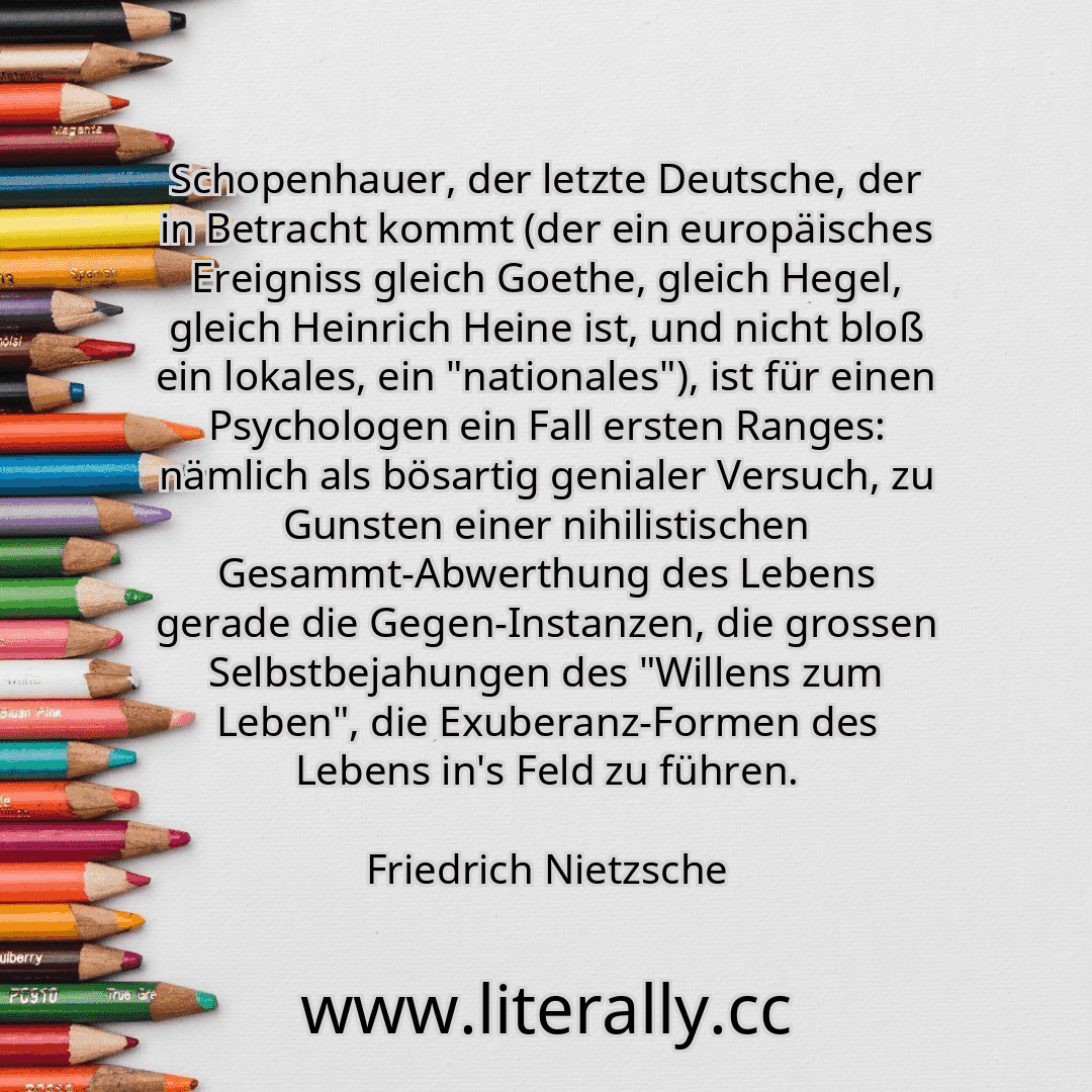 Schopenhauer, der letzte Deutsche, der in Betracht kommt (der ein europäisches Ereigniss gleich Goethe, gleich Hegel, gleich Heinrich Heine ist, und nicht bloß ein lokales, ein "nationales"), ist für einen Psychologen ein Fall ersten Ranges: nämlich als bösartig genialer Versuch, zu Gunsten einer nihilistischen Gesammt-Abwerthung des Lebens gerade die Gegen-Instanzen, die grossen Selbstbejahungen ...