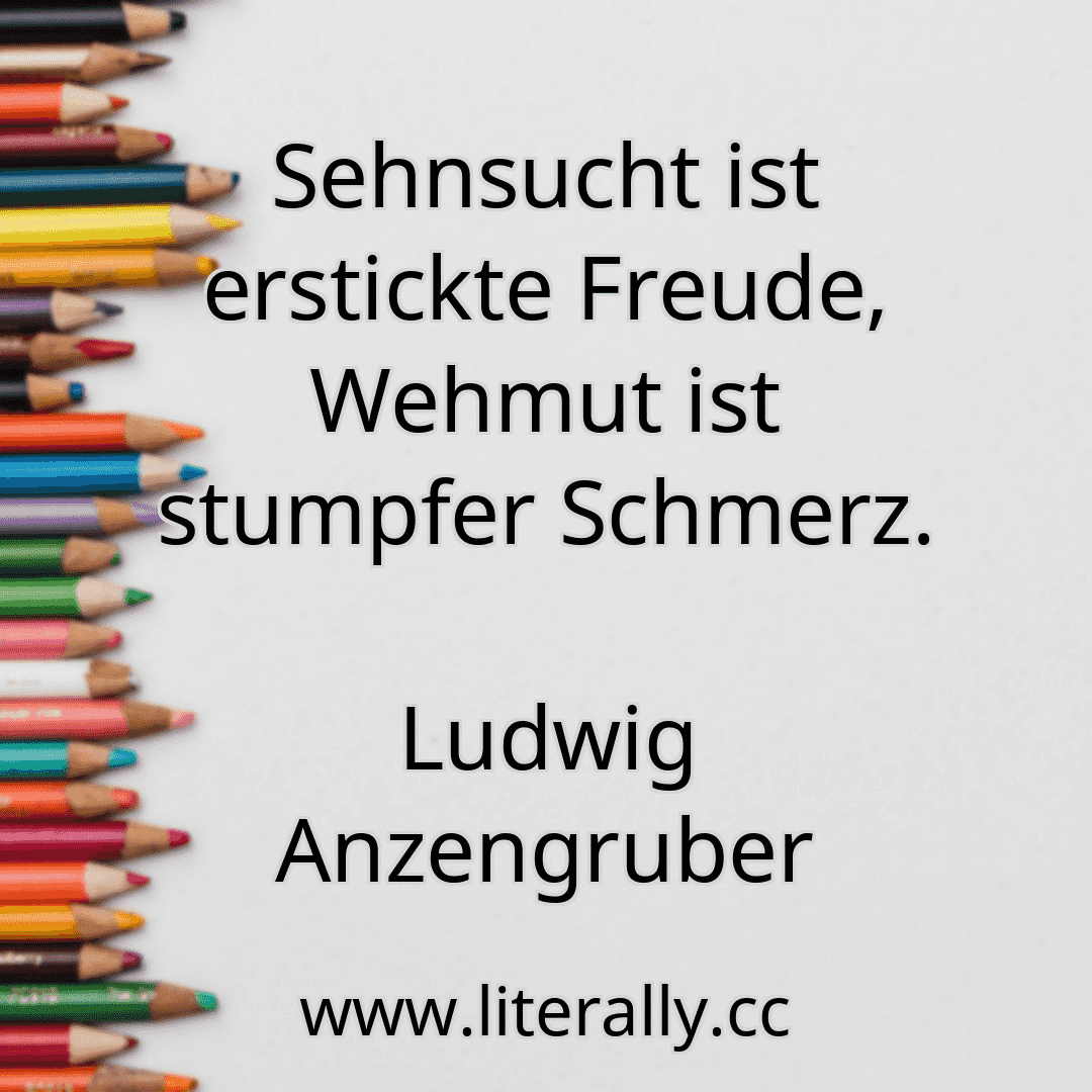 Sehnsucht ist erstickte Freude, Wehmut ist stumpfer Schmerz.
Ludwig Anzengruber
