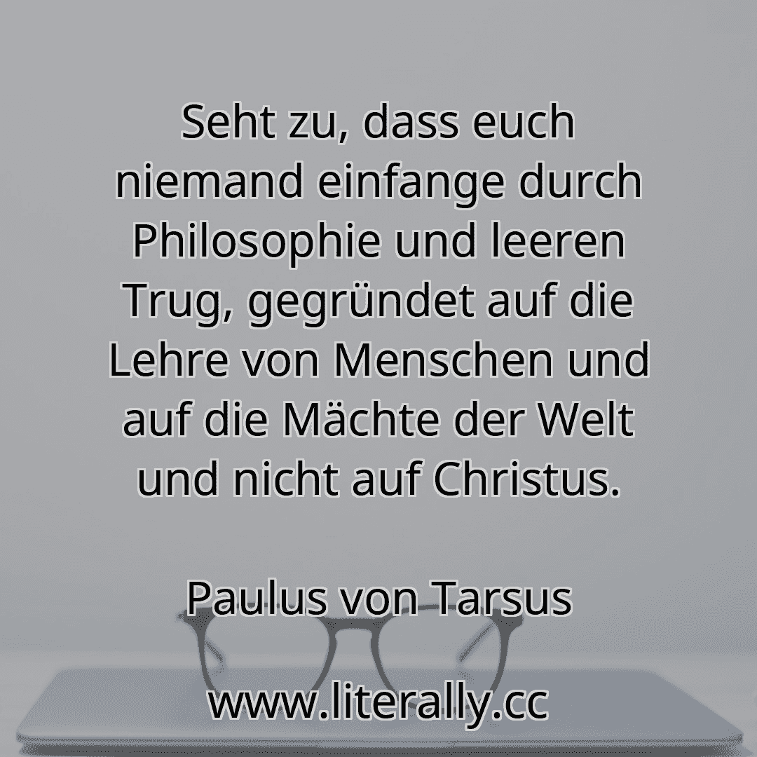 Seht zu, dass euch niemand einfange durch Philosophie und leeren Trug, gegründet auf die Lehre von Menschen und auf die Mächte der Welt und nicht auf Christus.
Paulus von Tarsus
