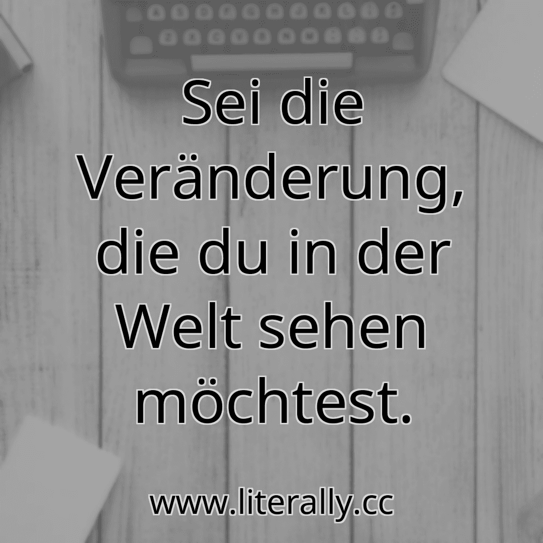 Sei die Veränderung, die du in der Welt sehen möchtest.
