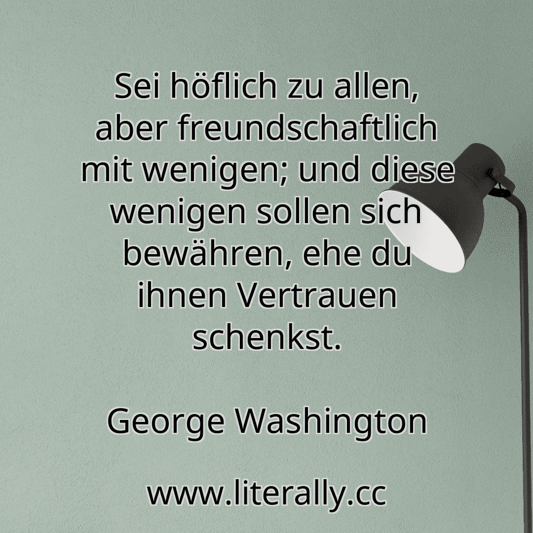 Sei höflich zu allen, aber freundschaftlich mit wenigen; und diese wenigen sollen sich bewähren, ehe du ihnen Vertrauen schenkst.
George Washington
