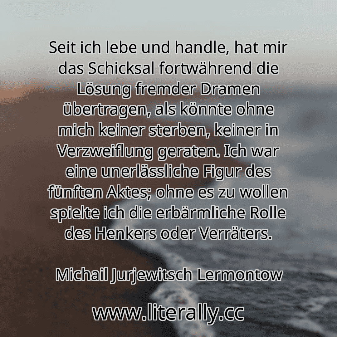 Seit ich lebe und handle, hat mir das Schicksal fortwährend die Lösung fremder Dramen übertragen, als könnte ohne mich keiner sterben, keiner in Verzweiflung geraten. Ich war eine unerlässliche Figur des fünften Aktes; ohne es zu wollen spielte ich die erbärmliche Rolle des Henkers oder Verräters.
Michail Jurjewitsch Lermontow
