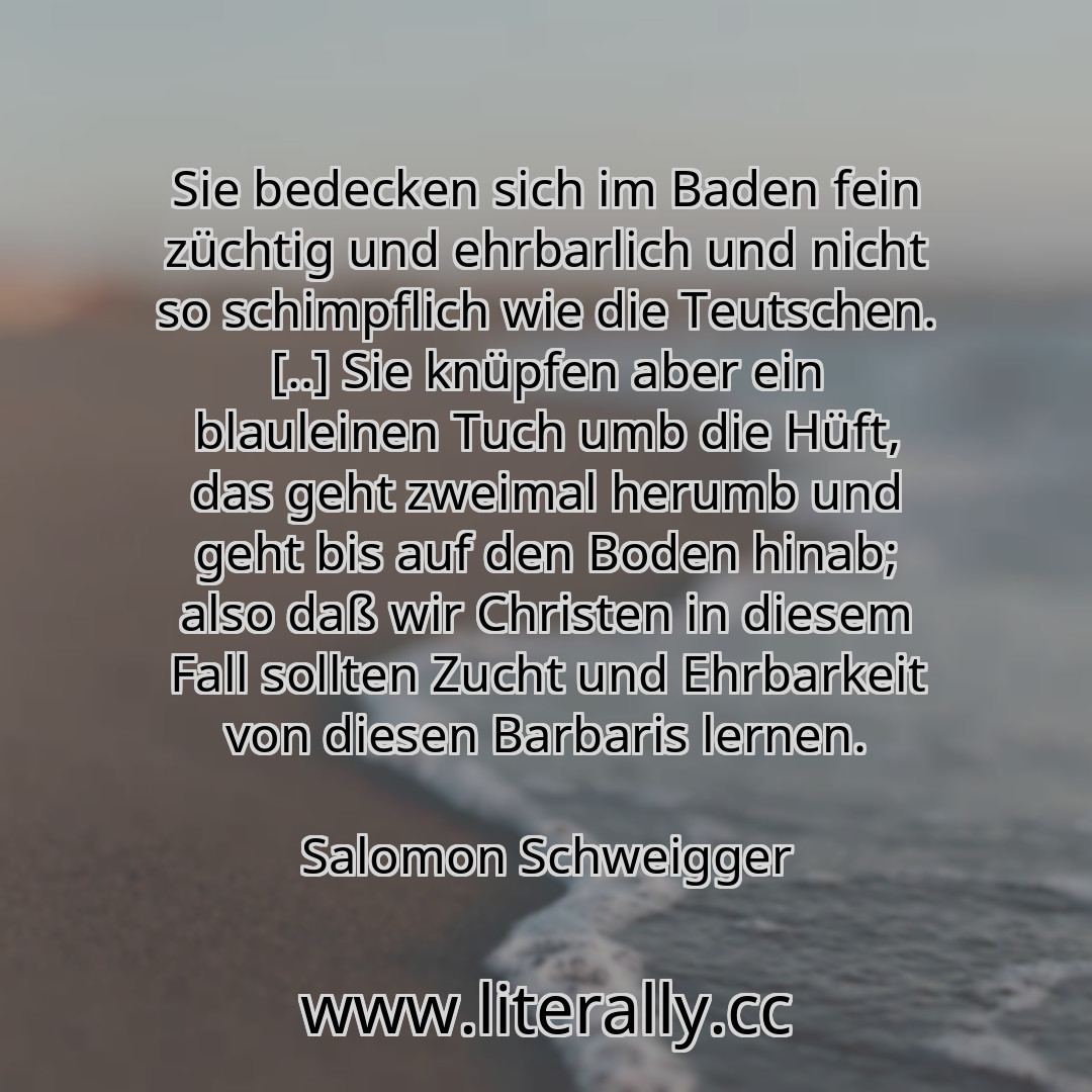 Sie bedecken sich im Baden fein züchtig und ehrbarlich und nicht so schimpflich wie die Teutschen. [..] Sie knüpfen aber ein blauleinen Tuch umb die Hüft, das geht zweimal herumb und geht bis auf den Boden hinab; also daß wir Christen in diesem Fall sollten Zucht und Ehrbarkeit von diesen Barbaris lernen.
Salomon Schweigger
