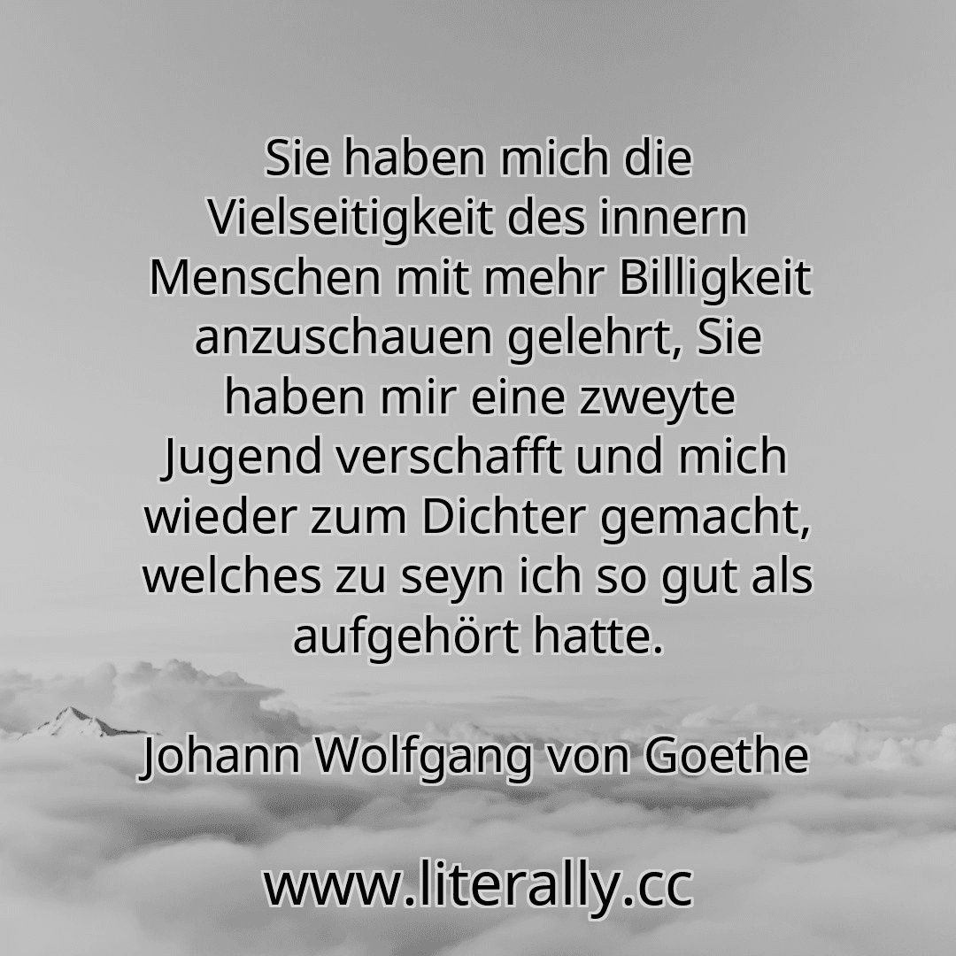 Sie haben mich die Vielseitigkeit des innern Menschen mit mehr Billigkeit anzuschauen gelehrt, Sie haben mir eine zweyte Jugend verschafft und mich wieder zum Dichter gemacht, welches zu seyn ich so gut als aufgehört hatte.
Johann Wolfgang von Goethe
