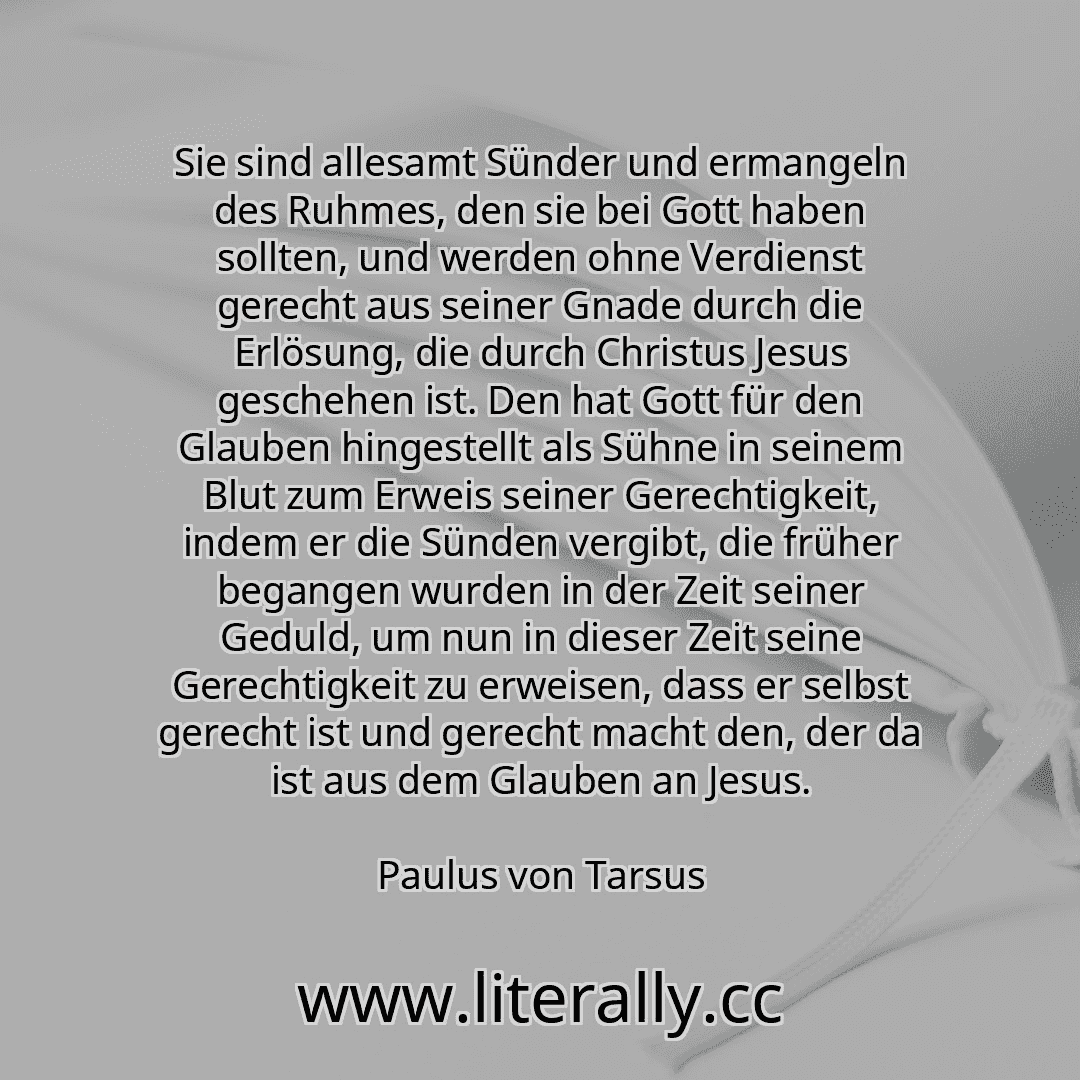 Sie sind allesamt Sünder und ermangeln des Ruhmes, den sie bei Gott haben sollten, und werden ohne Verdienst gerecht aus seiner Gnade durch die Erlösung, die durch Christus Jesus geschehen ist. Den hat Gott für den Glauben hingestellt als Sühne in seinem Blut zum Erweis seiner Gerechtigkeit, indem er die Sünden vergibt, die früher begangen wurden in der Zeit seiner Geduld, um nun in dieser Zeit se... Sie sind allesamt Sünder und ermangeln des Ruhmes, den sie bei Gott haben sollten, und werden ohne Verdienst gerecht aus seiner Gnade durch die Erlösung, die durch Christus Jesus geschehen ist. Den hat Gott für den Glauben hingestellt als Sühne in seinem Blut zum Erweis seiner Gerechtigkeit, indem er die Sünden vergibt, die früher begangen wurden in der Zeit seiner Geduld, um nun in dieser Zeit se...