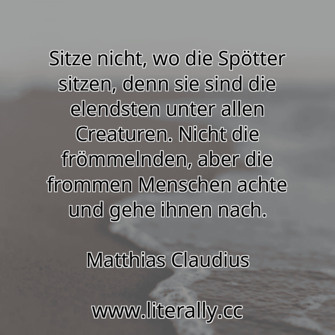 Sitze nicht, wo die Spötter sitzen, denn sie sind die elendsten unter allen Creaturen. Nicht die frömmelnden, aber die frommen Menschen achte und gehe ihnen nach.
Matthias Claudius

