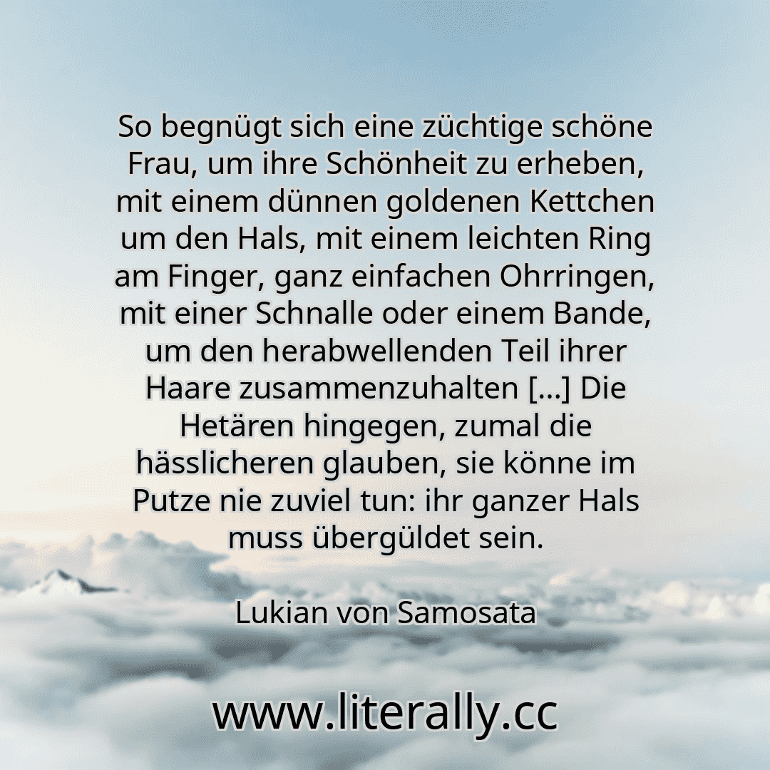 So begnügt sich eine züchtige schöne Frau, um ihre Schönheit zu erheben, mit einem dünnen goldenen Kettchen um den Hals, mit einem leichten Ring am Finger, ganz einfachen Ohrringen, mit einer Schnalle oder einem Bande, um den herabwellenden Teil ihrer Haare zusammenzuhalten […] Die Hetären hingegen, zumal die hässlicheren glauben, sie könne im Putze nie zuviel tun: ihr ganzer Hals muss übergüldet ...