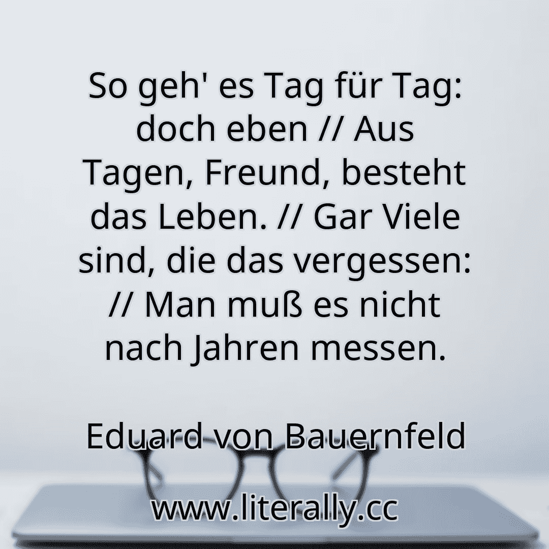 So geh' es Tag für Tag: doch eben // Aus Tagen, Freund, besteht das Leben. // Gar Viele sind, die das vergessen: // Man muß es nicht nach Jahren messen.
Eduard von Bauernfeld
