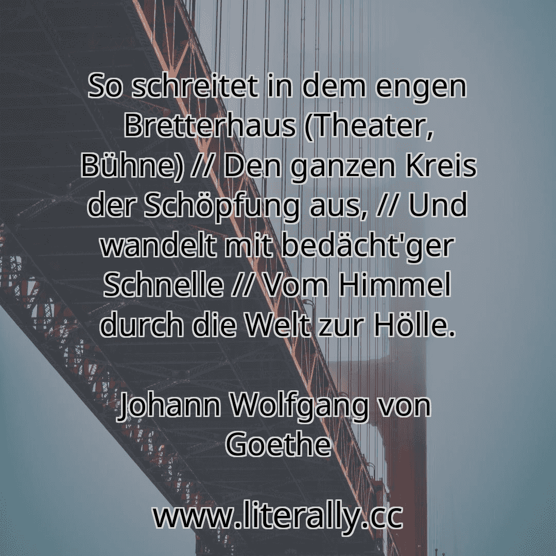 So schreitet in dem engen Bretterhaus (Theater, Bühne) // Den ganzen Kreis der Schöpfung aus, // Und wandelt mit bedächt'ger Schnelle // Vom Himmel durch die Welt zur Hölle.
Johann Wolfgang von Goethe
