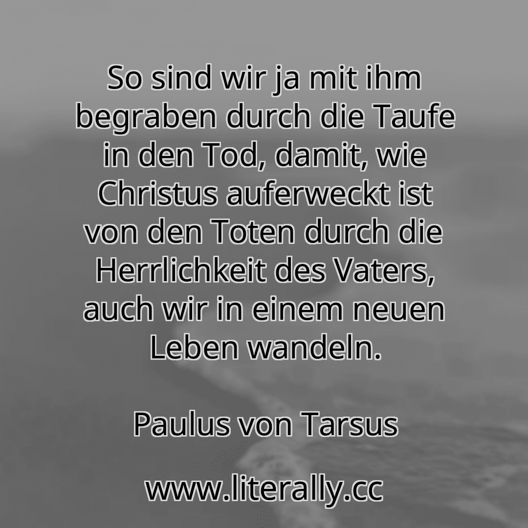 So sind wir ja mit ihm begraben durch die Taufe in den Tod, damit, wie Christus auferweckt ist von den Toten durch die Herrlichkeit des Vaters, auch wir in einem neuen Leben wandeln.
Paulus von Tarsus
