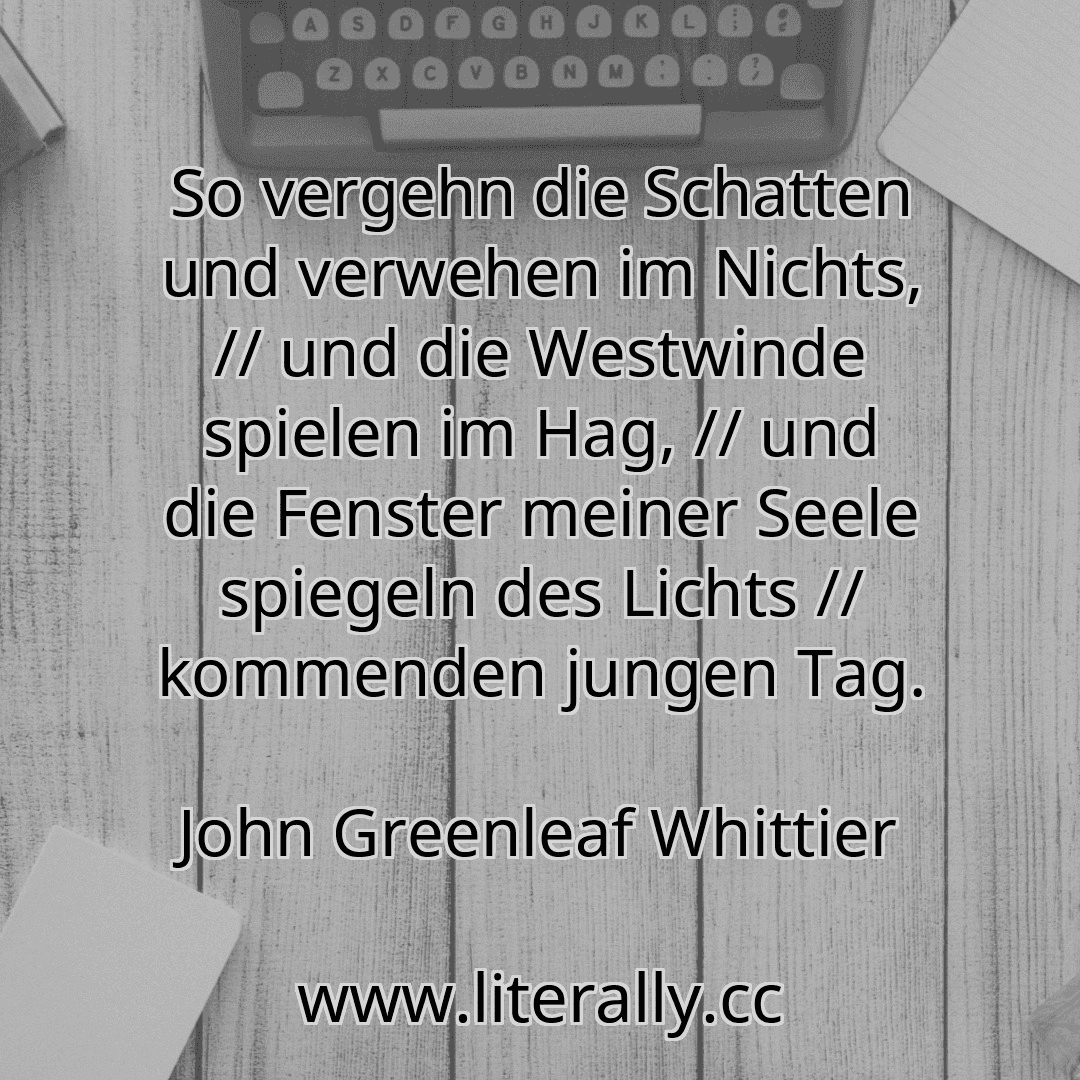So vergehn die Schatten und verwehen im Nichts, // und die Westwinde spielen im Hag, // und die Fenster meiner Seele spiegeln des Lichts // kommenden jungen Tag.
John Greenleaf Whittier
