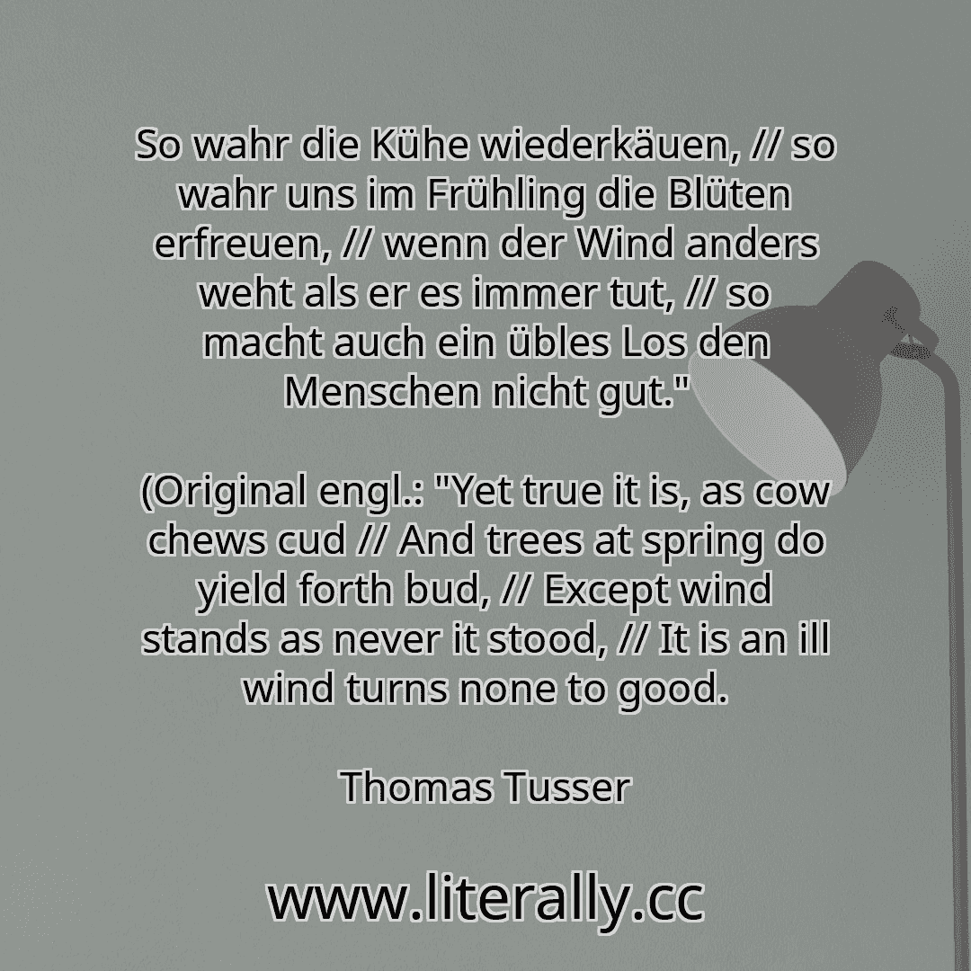 So wahr die Kühe wiederkäuen, // so wahr uns im Frühling die Blüten erfreuen, // wenn der Wind anders weht als er es immer tut, // so macht auch ein übles Los den Menschen nicht gut."
(Original engl.: "Yet true it is, as cow chews cud // And trees at spring do yield forth bud, // Except wind stands as never it stood, // It is an ill wind turns none to good.
Thomas Tusser
So wahr die Kühe wiederkäuen, // so wahr uns im Frühling die Blüten erfreuen, // wenn der Wind anders weht als er es immer tut, // so macht auch ein übles Los den Menschen nicht gut."
(Original engl.: "Yet true it is, as cow chews cud // And trees at spring do yield forth bud, // Except wind stands as never it stood, // It is an ill wind turns none to good.
Thomas Tusser