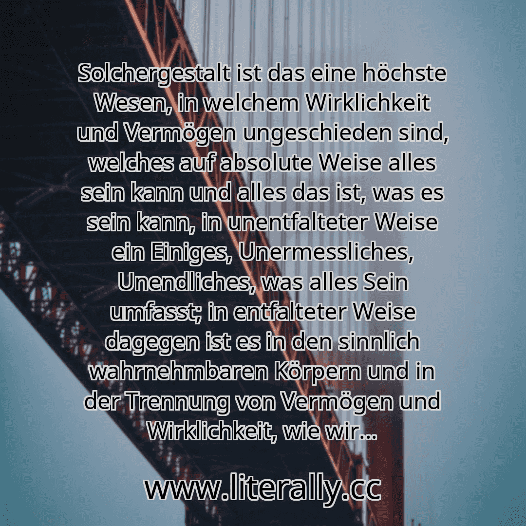 Solchergestalt ist das eine höchste Wesen, in welchem Wirklichkeit und Vermögen ungeschieden sind, welches auf absolute Weise alles sein kann und alles das ist, was es sein kann, in unentfalteter Weise ein Einiges, Unermessliches, Unendliches, was alles Sein umfasst; in entfalteter Weise dagegen ist es in den sinnlich wahrnehmbaren Körpern und in der Trennung von Vermögen und Wirklichkeit, wie wir... Solchergestalt ist das eine höchste Wesen, in welchem Wirklichkeit und Vermögen ungeschieden sind, welches auf absolute Weise alles sein kann und alles das ist, was es sein kann, in unentfalteter Weise ein Einiges, Unermessliches, Unendliches, was alles Sein umfasst; in entfalteter Weise dagegen ist es in den sinnlich wahrnehmbaren Körpern und in der Trennung von Vermögen und Wirklichkeit, wie wir...