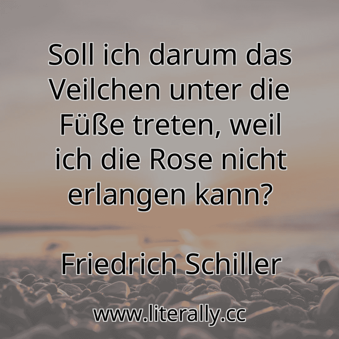Soll ich darum das Veilchen unter die Füße treten, weil ich die Rose nicht erlangen kann?
Friedrich Schiller
