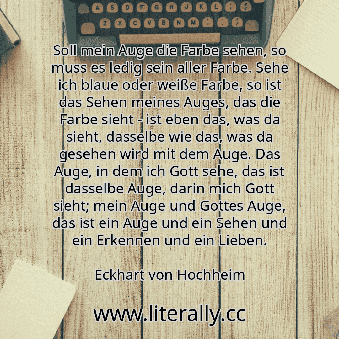 Soll mein Auge die Farbe sehen, so muss es ledig sein aller Farbe. Sehe ich blaue oder weiße Farbe, so ist das Sehen meines Auges, das die Farbe sieht - ist eben das, was da sieht, dasselbe wie das, was da gesehen wird mit dem Auge. Das Auge, in dem ich Gott sehe, das ist dasselbe Auge, darin mich Gott sieht; mein Auge und Gottes Auge, das ist ein Auge und ein Sehen und ein Erkennen und ein Lieben...
