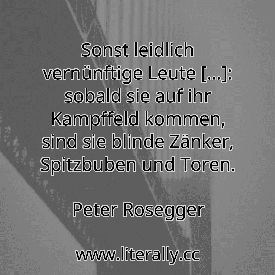 Sonst leidlich vernünftige Leute [...]: sobald sie auf ihr Kampffeld kommen, sind sie blinde Zänker, Spitzbuben und Toren.
Peter Rosegger
