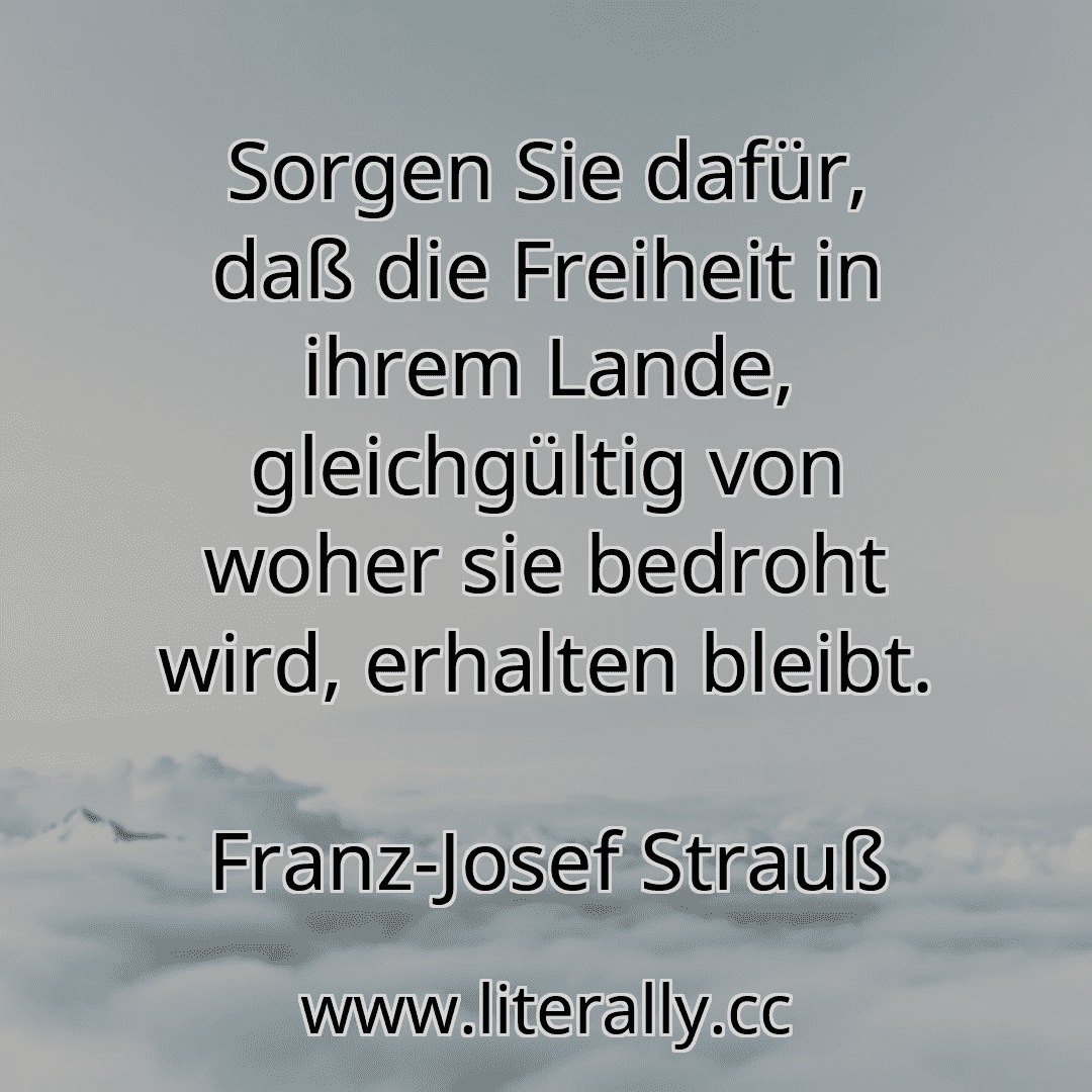 Sorgen Sie dafür, daß die Freiheit in ihrem Lande, gleichgültig von woher sie bedroht wird, erhalten bleibt.
Franz-Josef Strauß
