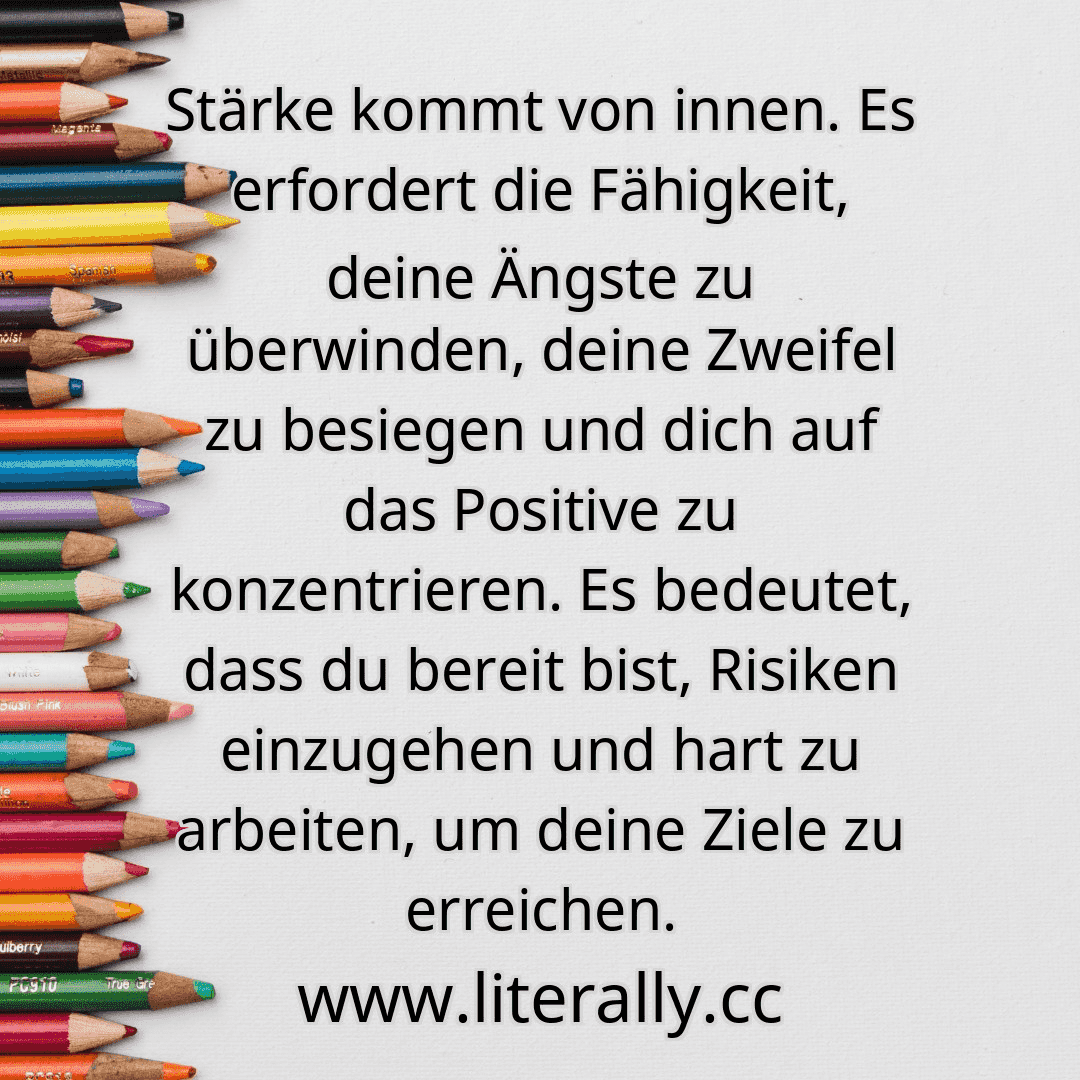 Stärke kommt von innen. Es erfordert die Fähigkeit, deine Ängste zu überwinden, deine Zweifel zu besiegen und dich auf das Positive zu konzentrieren. Es bedeutet, dass du bereit bist, Risiken einzugehen und hart zu arbeiten, um deine Ziele zu erreichen.
Stärke kommt von innen. Es erfordert die Fähigkeit, deine Ängste zu überwinden, deine Zweifel zu besiegen und dich auf das Positive zu konzentrieren. Es bedeutet, dass du bereit bist, Risiken einzugehen und hart zu arbeiten, um deine Ziele zu erreichen.