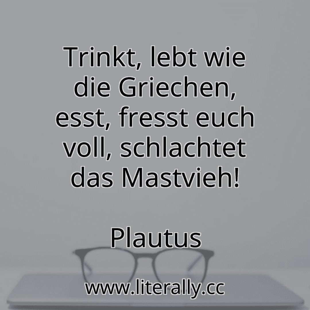 Trinkt, lebt wie die Griechen, esst, fresst euch voll, schlachtet das Mastvieh!
Plautus
