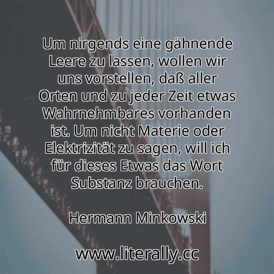 Um nirgends eine gähnende Leere zu lassen, wollen wir uns vorstellen, daß aller Orten und zu jeder Zeit etwas Wahrnehmbares vorhanden ist. Um nicht Materie oder Elektrizität zu sagen, will ich für dieses Etwas das Wort Substanz brauchen.
Hermann Minkowski

