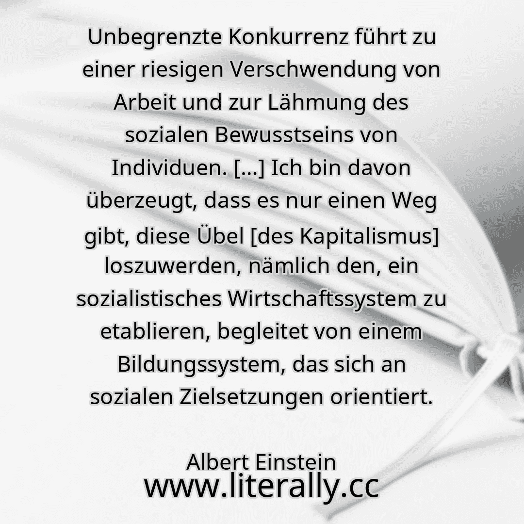 Unbegrenzte Konkurrenz führt zu einer riesigen Verschwendung von Arbeit und zur Lähmung des sozialen Bewusstseins von Individuen. […] Ich bin davon überzeugt, dass es nur einen Weg gibt, diese Übel [des Kapitalismus] loszuwerden, nämlich den, ein sozialistisches Wirtschaftssystem zu etablieren, begleitet von einem Bildungssystem, das sich an sozialen Zielsetzungen orientiert.
Albert Einstein
...