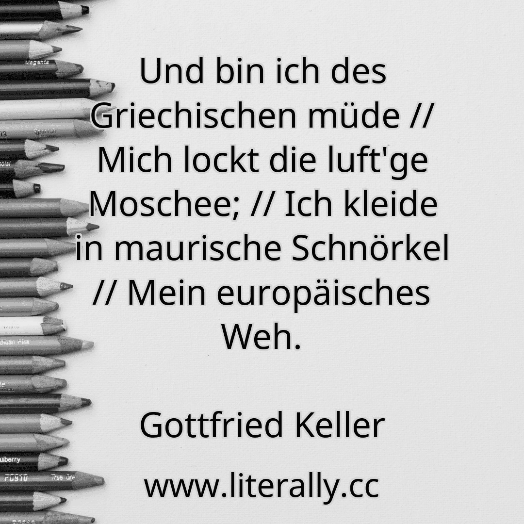 Und bin ich des Griechischen müde // Mich lockt die luft'ge Moschee; // Ich kleide in maurische Schnörkel // Mein europäisches Weh.
Gottfried Keller
