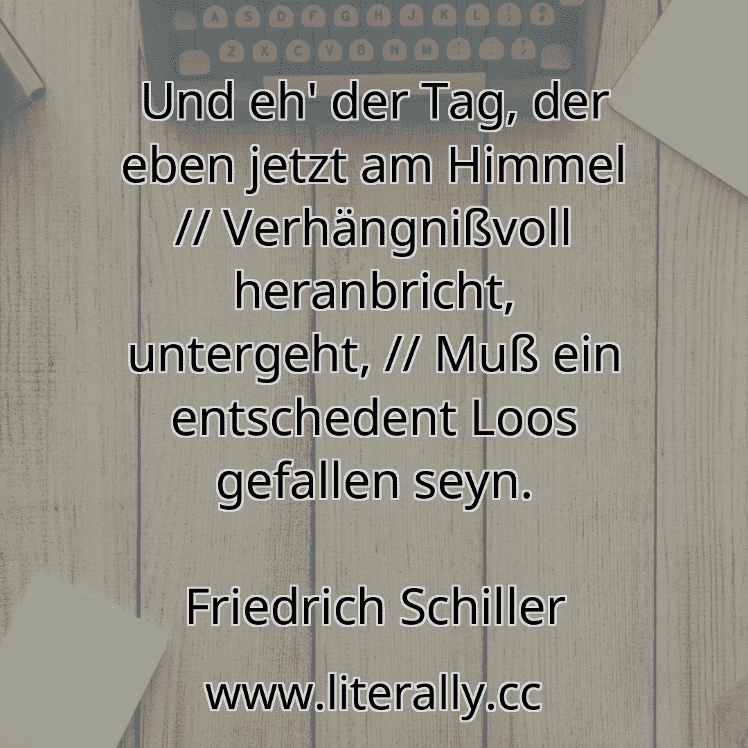 Und eh' der Tag, der eben jetzt am Himmel // Verhängnißvoll heranbricht, untergeht, // Muß ein entschedent Loos gefallen seyn.
Friedrich Schiller
