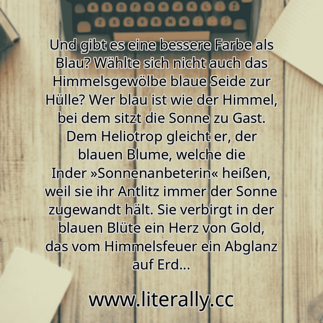 Und gibt es eine bessere Farbe als Blau? Wählte sich nicht auch das Himmelsgewölbe blaue Seide zur Hülle? Wer blau ist wie der Himmel, bei dem sitzt die Sonne zu Gast. Dem Heliotrop gleicht er, der blauen Blume, welche die Inder »Sonnenanbeterin« heißen, weil sie ihr Antlitz immer der Sonne zugewandt hält. Sie verbirgt in der blauen Blüte ein Herz von Gold, das vom Himmelsfeuer ein Abglanz auf Erd...