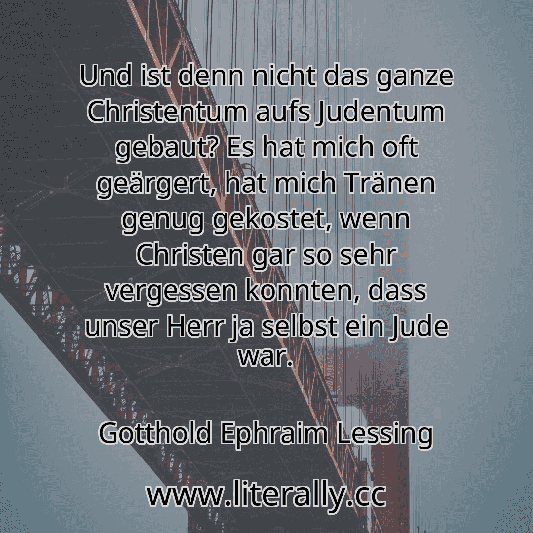 Und ist denn nicht das ganze Christentum aufs Judentum gebaut? Es hat mich oft geärgert, hat mich Tränen genug gekostet, wenn Christen gar so sehr vergessen konnten, dass unser Herr ja selbst ein Jude war.
Gotthold Ephraim Lessing
