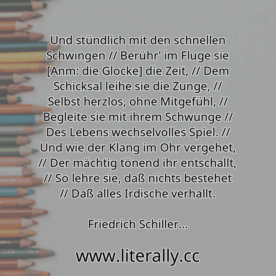 Und stündlich mit den schnellen Schwingen // Berühr' im Fluge sie [Anm: die Glocke] die Zeit, // Dem Schicksal leihe sie die Zunge, // Selbst herzlos, ohne Mitgefühl, // Begleite sie mit ihrem Schwunge // Des Lebens wechselvolles Spiel. // Und wie der Klang im Ohr vergehet, // Der mächtig tönend ihr entschallt, // So lehre sie, daß nichts bestehet // Daß alles Irdische verhallt.
Friedrich Schiller...