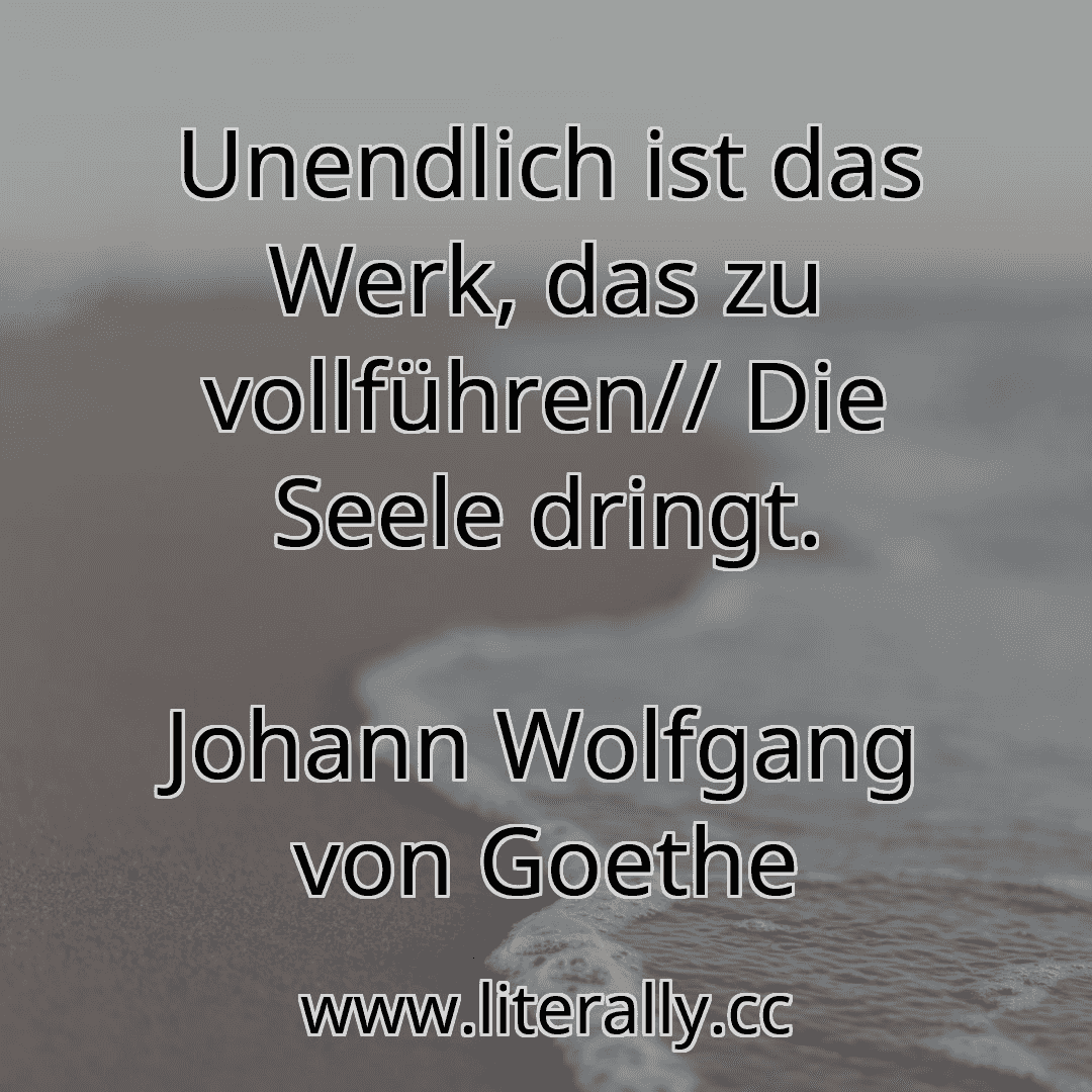 Unendlich ist das Werk, das zu vollführen// Die Seele dringt.
Johann Wolfgang von Goethe
