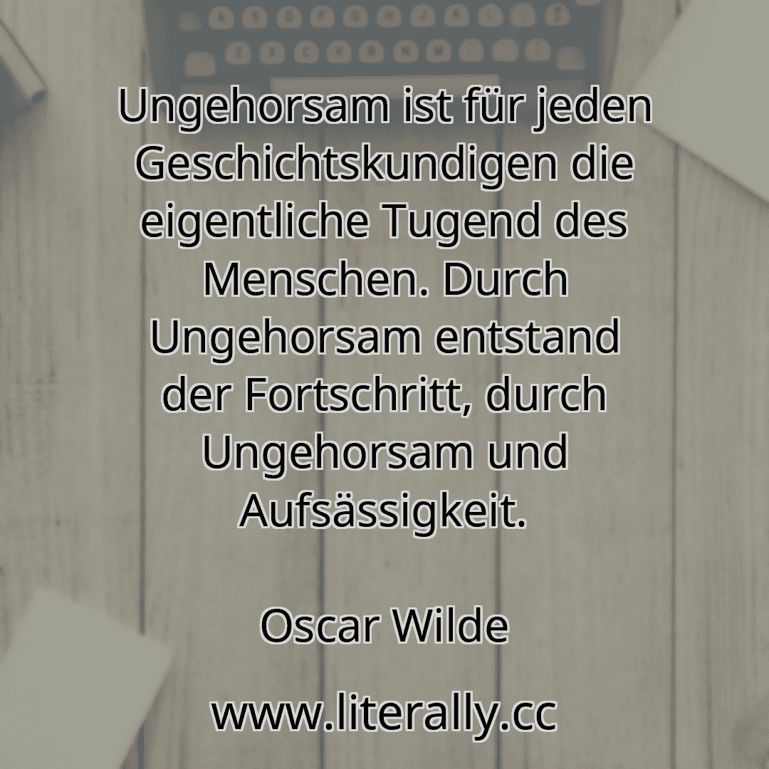 Ungehorsam ist für jeden Geschichtskundigen die eigentliche Tugend des Menschen. Durch Ungehorsam entstand der Fortschritt, durch Ungehorsam und Aufsässigkeit.
Oscar Wilde
