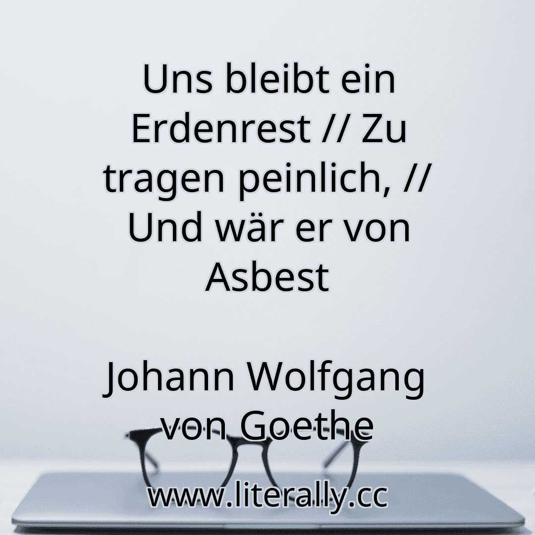 Uns bleibt ein Erdenrest // Zu tragen peinlich, // Und wär er von Asbest
Johann Wolfgang von Goethe
