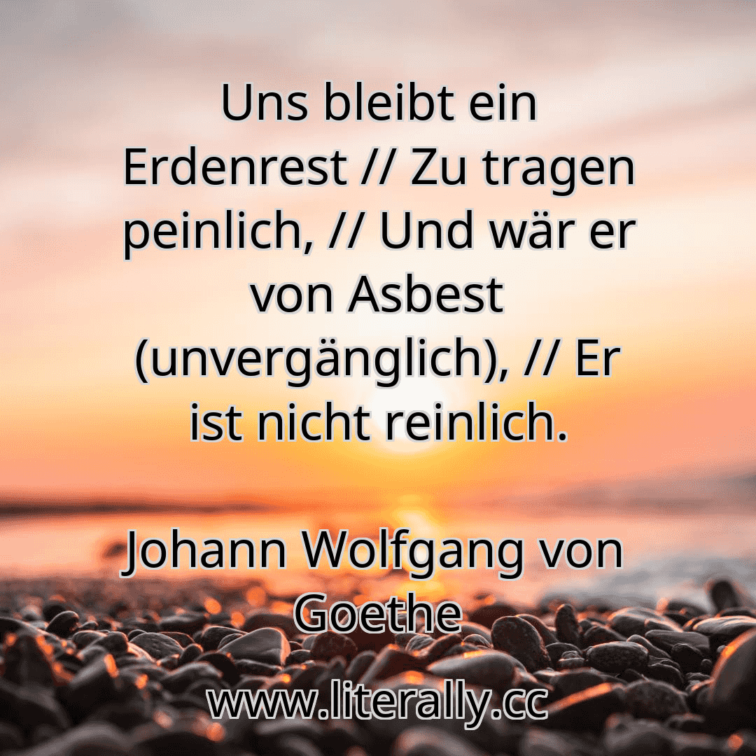 Uns bleibt ein Erdenrest // Zu tragen peinlich, // Und wär er von Asbest (unvergänglich), // Er ist nicht reinlich.
Johann Wolfgang von Goethe
