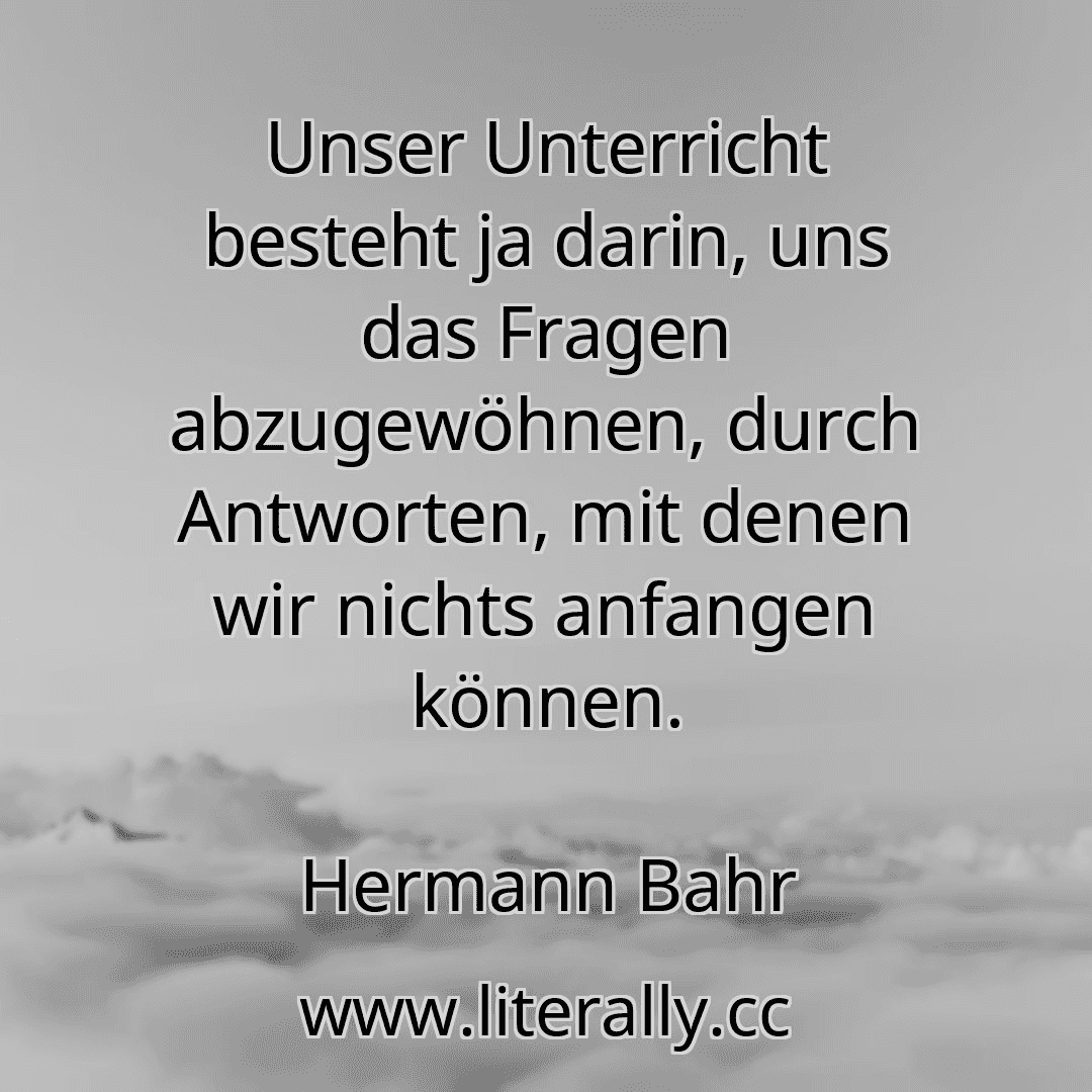 Unser Unterricht besteht ja darin, uns das Fragen abzugewöhnen, durch Antworten, mit denen wir nichts anfangen können.
Hermann Bahr
