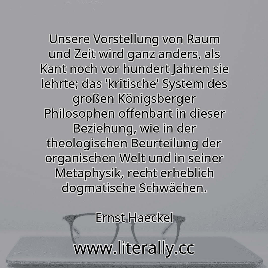 Unsere Vorstellung von Raum und Zeit wird ganz anders, als Kant noch vor hundert Jahren sie lehrte; das 'kritische' System des großen Königsberger Philosophen offenbart in dieser Beziehung, wie in der theologischen Beurteilung der organischen Welt und in seiner Metaphysik, recht erheblich dogmatische Schwächen.
Ernst Haeckel
