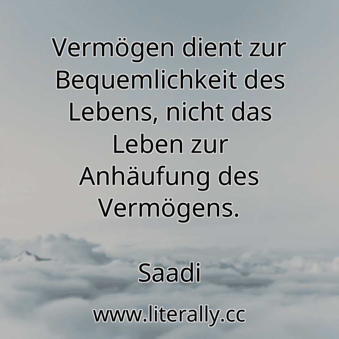 Vermögen dient zur Bequemlichkeit des Lebens, nicht das Leben zur Anhäufung des Vermögens.
Saadi
