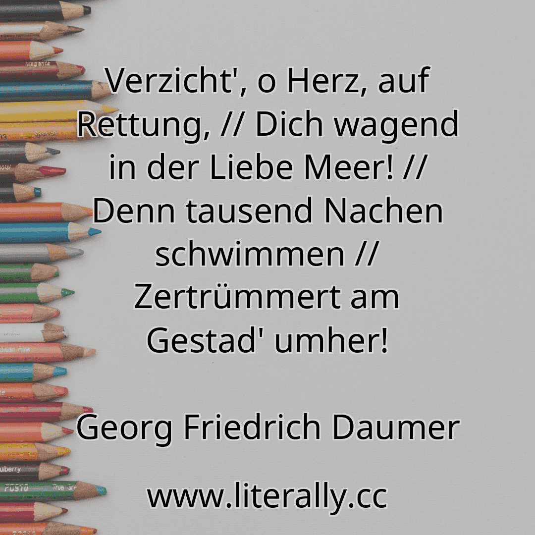 Verzicht', o Herz, auf Rettung, // Dich wagend in der Liebe Meer! // Denn tausend Nachen schwimmen // Zertrümmert am Gestad' umher!
Georg Friedrich Daumer
