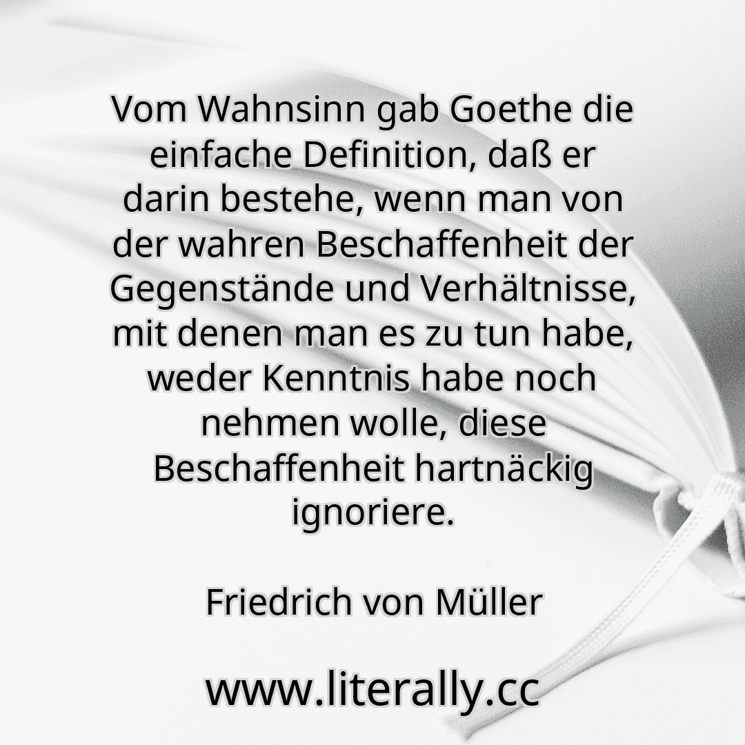 Vom Wahnsinn gab Goethe die einfache Definition, daß er darin bestehe, wenn man von der wahren Beschaffenheit der Gegenstände und Verhältnisse, mit denen man es zu tun habe, weder Kenntnis habe noch nehmen wolle, diese Beschaffenheit hartnäckig ignoriere.
Friedrich von Müller
Vom Wahnsinn gab Goethe die einfache Definition, daß er darin bestehe, wenn man von der wahren Beschaffenheit der Gegenstände und Verhältnisse, mit denen man es zu tun habe, weder Kenntnis habe noch nehmen wolle, diese Beschaffenheit hartnäckig ignoriere.
Friedrich von Müller