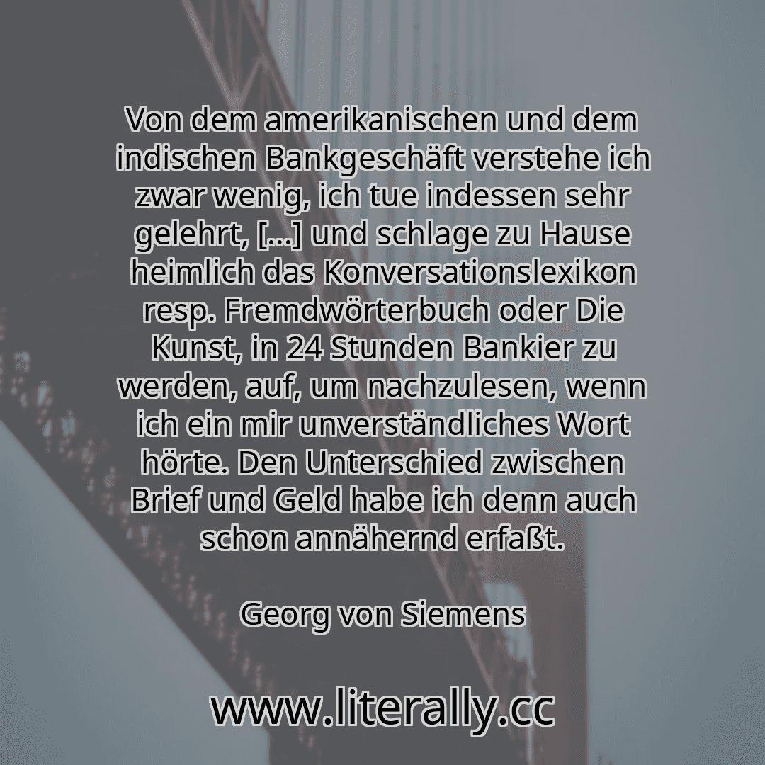 Von dem amerikanischen und dem indischen Bankgeschäft verstehe ich zwar wenig, ich tue indessen sehr gelehrt, [...] und schlage zu Hause heimlich das Konversationslexikon resp. Fremdwörterbuch oder Die Kunst, in 24 Stunden Bankier zu werden, auf, um nachzulesen, wenn ich ein mir unverständliches Wort hörte. Den Unterschied zwischen Brief und Geld habe ich denn auch schon annähernd erfaßt.
Georg vo...