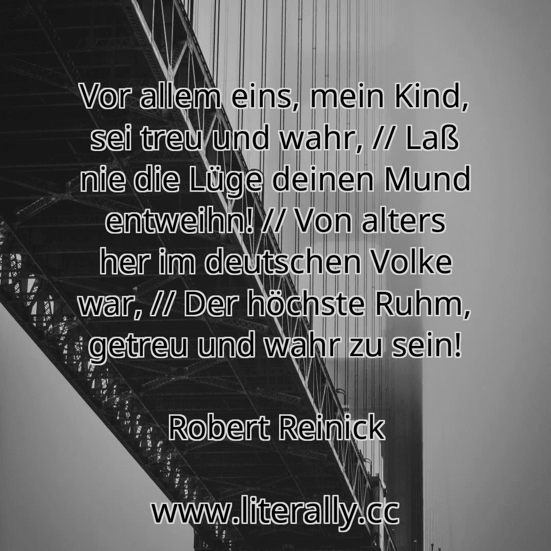 Vor allem eins, mein Kind, sei treu und wahr, // Laß nie die Lüge deinen Mund entweihn! // Von alters her im deutschen Volke war, // Der höchste Ruhm, getreu und wahr zu sein!
Robert Reinick
