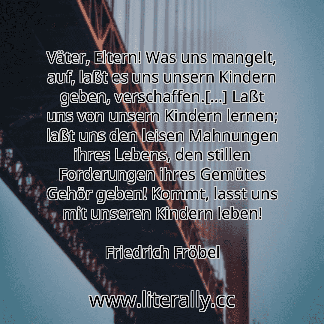 Väter, Eltern! Was uns mangelt, auf, laßt es uns unsern Kindern geben, verschaffen.[...] Laßt uns von unsern Kindern lernen; laßt uns den leisen Mahnungen ihres Lebens, den stillen Forderungen ihres Gemütes Gehör geben! Kommt, lasst uns mit unseren Kindern leben!
Friedrich Fröbel
