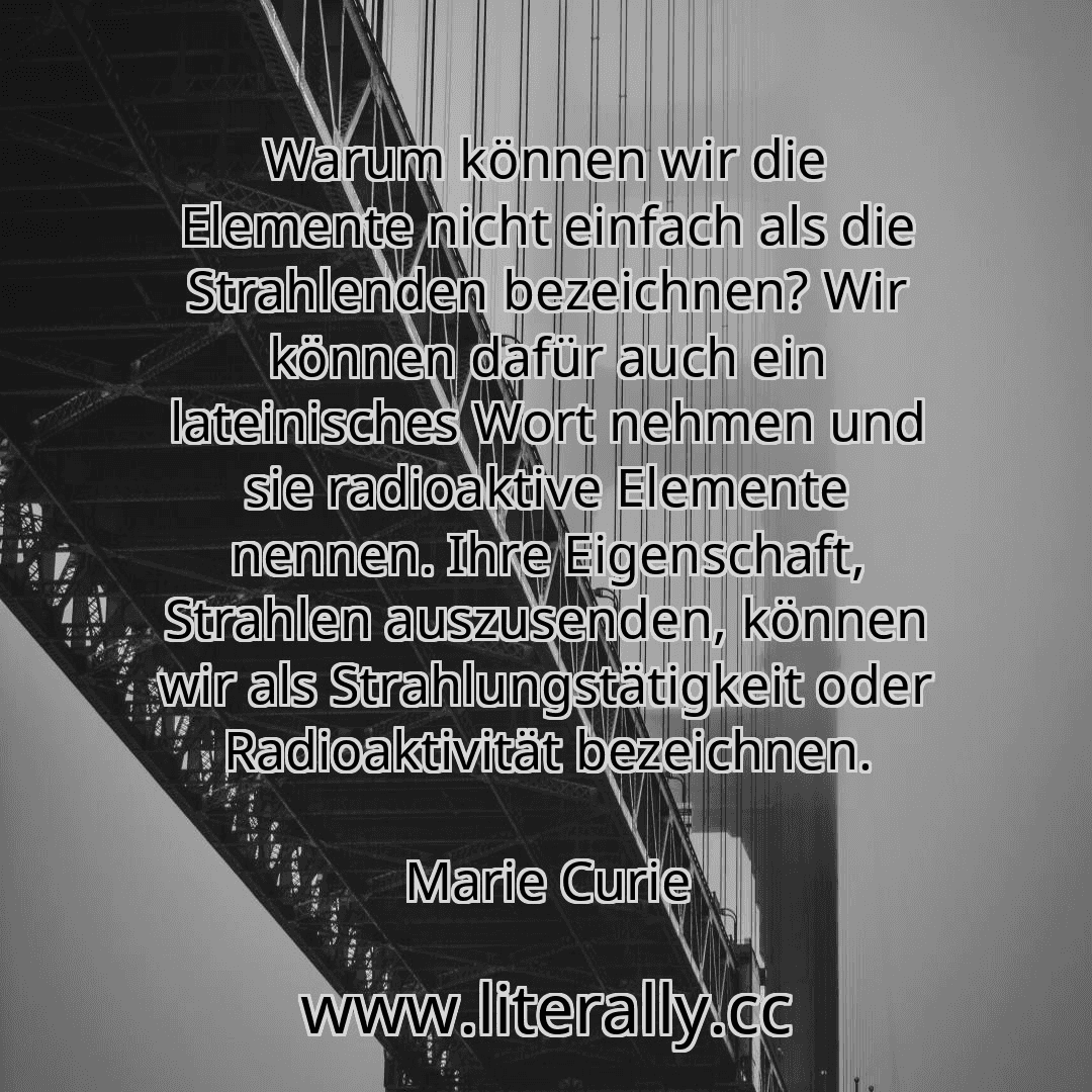 Warum können wir die Elemente nicht einfach als die Strahlenden bezeichnen? Wir können dafür auch ein lateinisches Wort nehmen und sie radioaktive Elemente nennen. Ihre Eigenschaft, Strahlen auszusenden, können wir als Strahlungstätigkeit oder Radioaktivität bezeichnen.
Marie Curie
